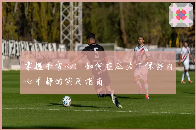 掌握平常心：如何在压力下保持内心平静的实用指南