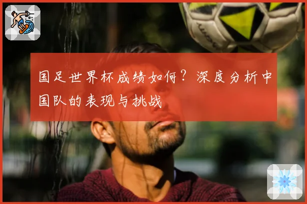 国足世界杯成绩如何？深度分析中国队的表现与挑战