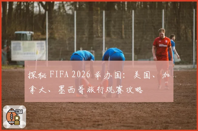 探秘 FIFA 2026 举办国：美国、加拿大、墨西哥旅行观赛攻略