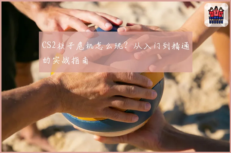 CS2核子危机怎么玩？从入门到精通的实战指南